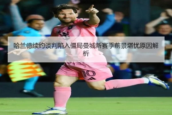 哈兰德续约谈判陷入僵局曼城新赛季前景堪忧原因解析