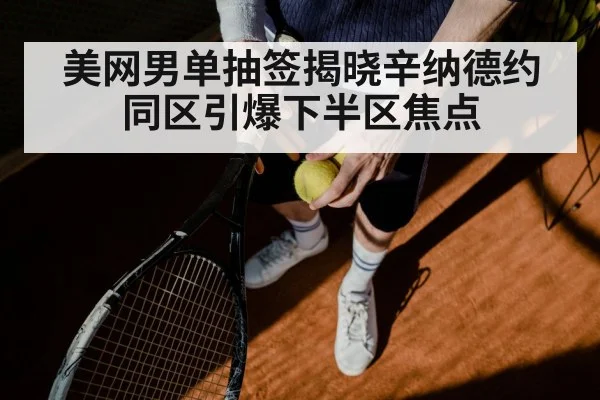 美网男单抽签揭晓辛纳德约同区引爆下半区焦点